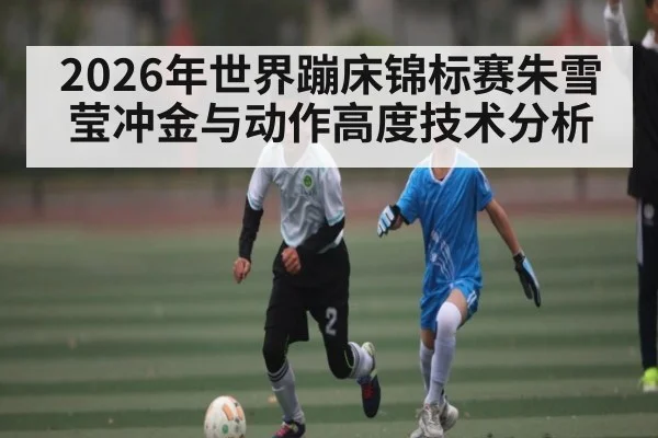 2026年世界蹦床锦标赛朱雪莹冲金与动作高度技术分析（NG28）